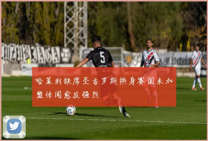哈莱利缺席圣吉罗斯热身赛国米加盟传闻愈发强烈