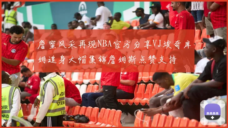 詹蜜风采再现NBA官方分享VJ埃奇库姆追身大帽集锦詹姆斯点赞支持