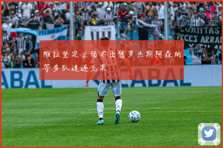 维拉坚定立场不出售罗杰斯阿森纳等多队追逐无果