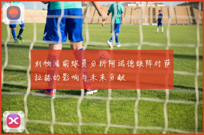 利物浦前球员分析阿诺德缺阵对萨拉赫的影响与未来贡献