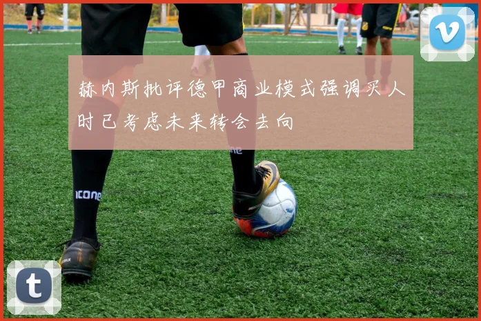 赫内斯批评德甲商业模式强调买人时已考虑未来转会去向