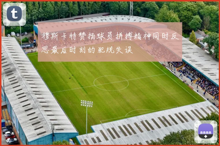 穆斯卡特赞扬球员拼搏精神同时反思最后时刻的犯规失误