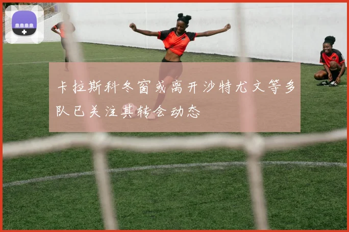 卡拉斯科冬窗或离开沙特尤文等多队已关注其转会动态
