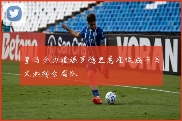 皇马全力追逐罗德里意在促成卡马文加转会离队