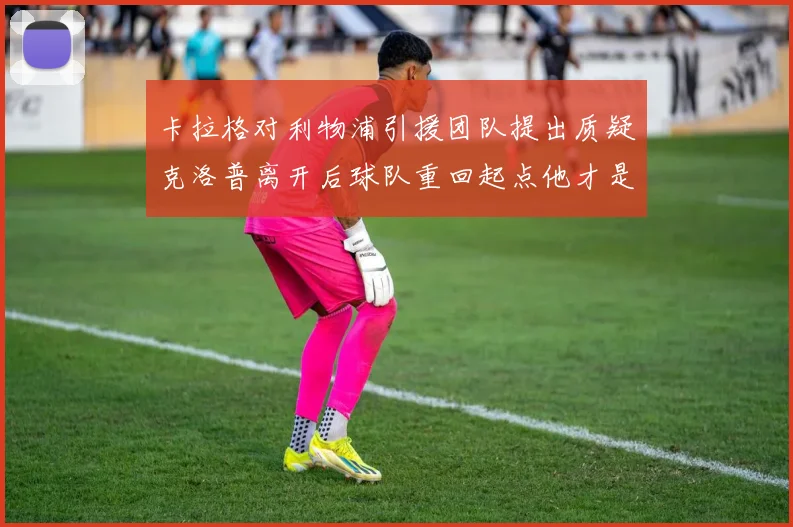 卡拉格对利物浦引援团队提出质疑克洛普离开后球队重回起点他才是真正的明星