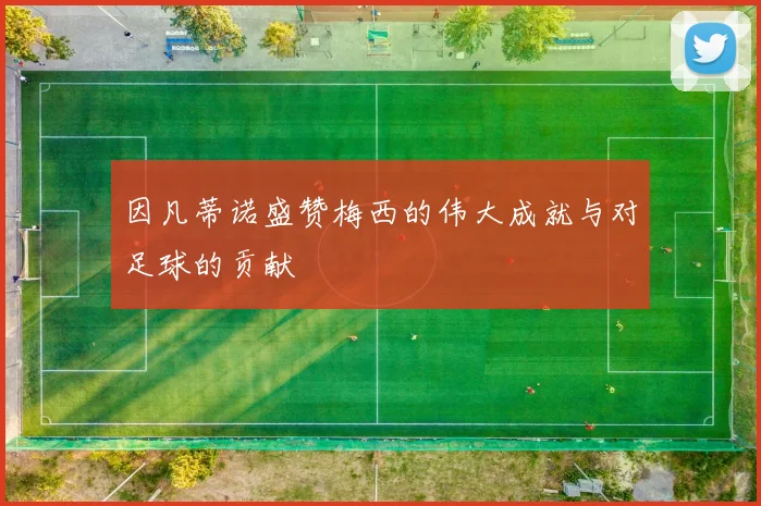 因凡蒂诺盛赞梅西的伟大成就与对足球的贡献
