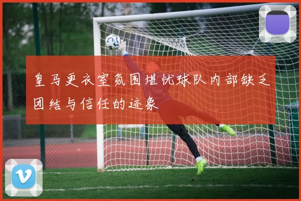 皇马更衣室氛围堪忧球队内部缺乏团结与信任的迹象