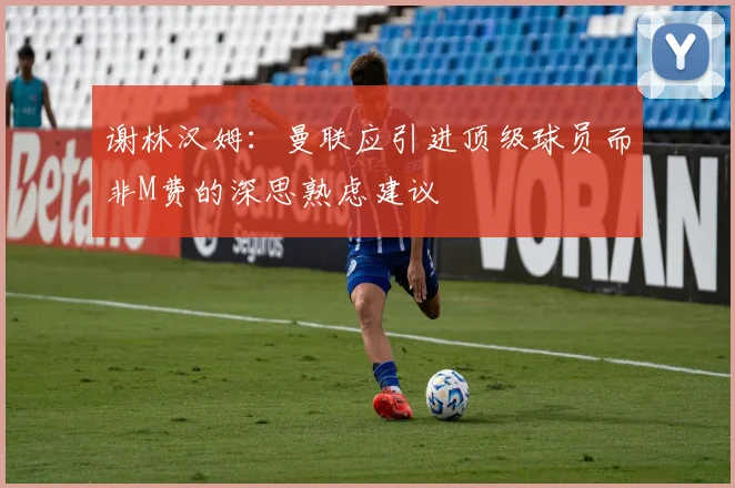 谢林汉姆：曼联应引进顶级球员而非M费的深思熟虑建议