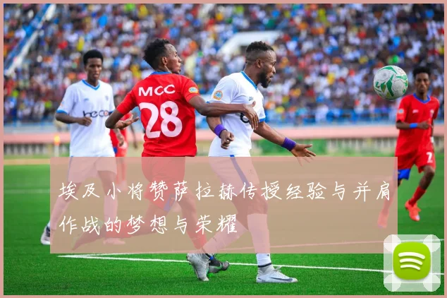 埃及小将赞萨拉赫传授经验与并肩作战的梦想与荣耀