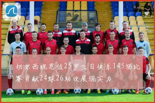 切尔西祝恩佐25岁生日快乐145场比赛贡献24球26助攻展现实力