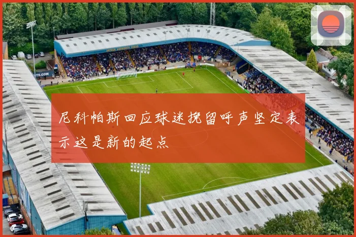 尼科帕斯回应球迷挽留呼声坚定表示这是新的起点