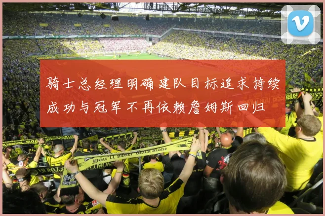 骑士总经理明确建队目标追求持续成功与冠军不再依赖詹姆斯回归
