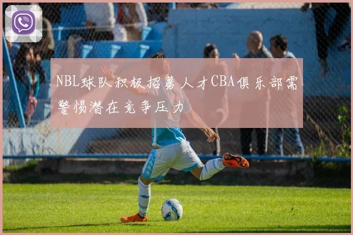 NBL球队积极招募人才CBA俱乐部需警惕潜在竞争压力