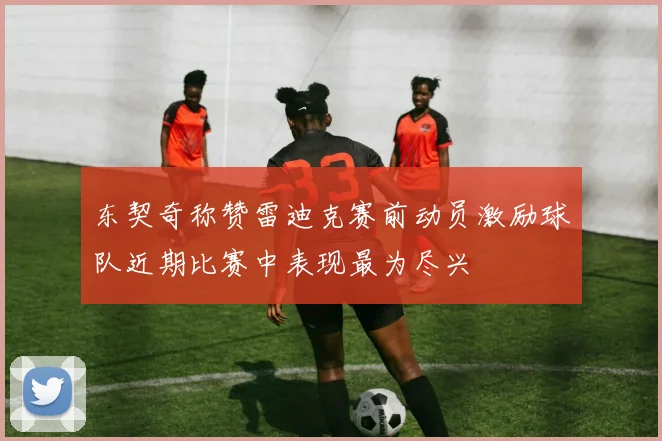 东契奇称赞雷迪克赛前动员激励球队近期比赛中表现最为尽兴