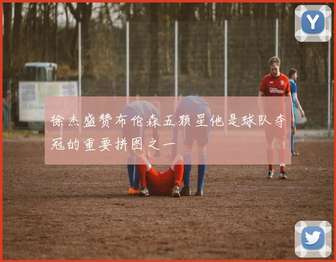 徐杰盛赞布伦森五颗星他是球队夺冠的重要拼图之一