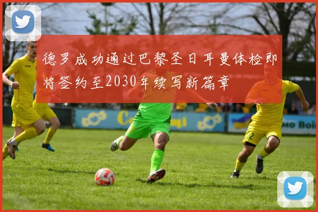 德罗成功通过巴黎圣日耳曼体检即将签约至2030年续写新篇章