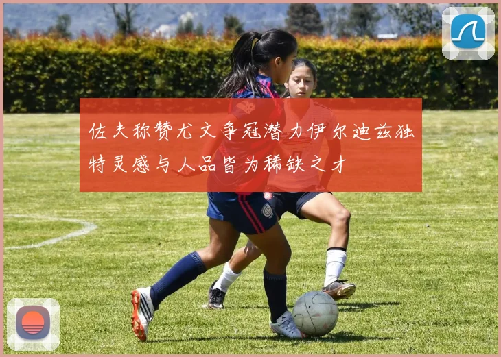 佐夫称赞尤文争冠潜力伊尔迪兹独特灵感与人品皆为稀缺之才