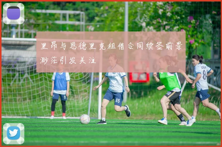 里昂与恩德里克租借合同续签前景渺茫引发关注