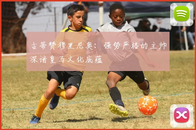 古蒂赞穆里尼奥：强势严格的主帅深谙皇马文化底蕴