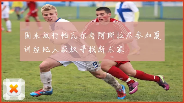 国米放行帕瓦尔与阿斯拉尼参加夏训经纪人获权寻找新东家