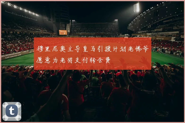 穆里尼奥主导皇马引援计划老佛爷愿意为老将支付转会费