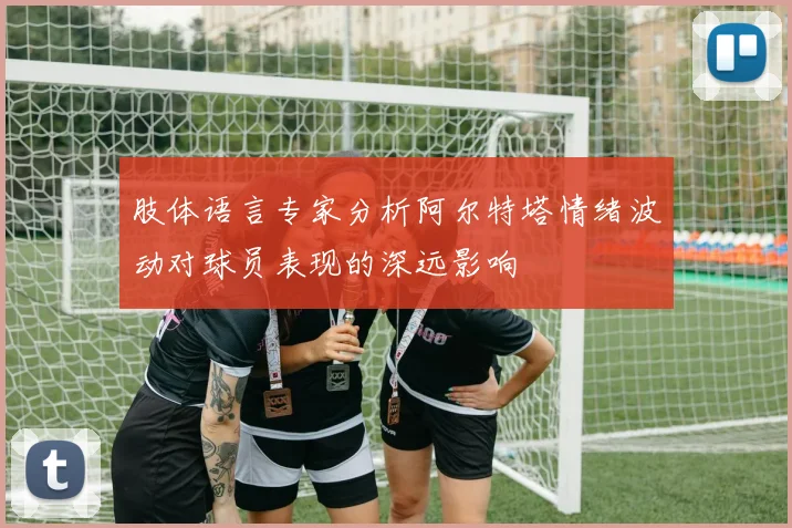肢体语言专家分析阿尔特塔情绪波动对球员表现的深远影响