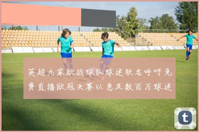 英超九家欧战球队球迷联名呼吁免费直播欧冠决赛以惠及数百万球迷