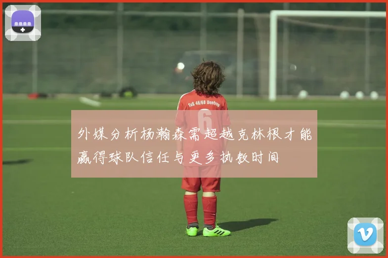外媒分析杨瀚森需超越克林根才能赢得球队信任与更多执教时间