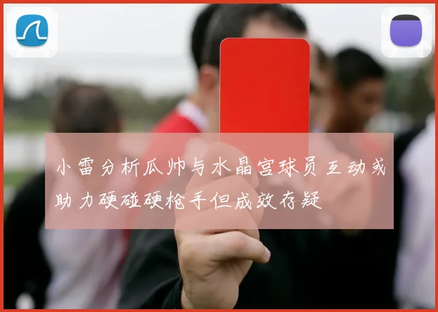 小雷分析瓜帅与水晶宫球员互动或助力硬碰硬枪手但成效存疑
