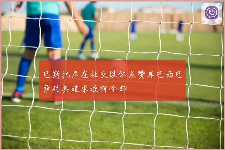 巴斯托尼在社交媒体点赞库巴西巴萨对其追求逐渐冷却
