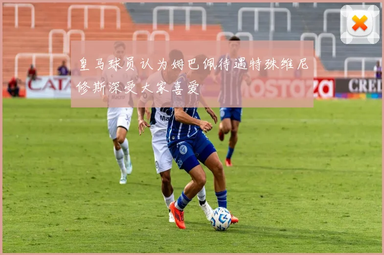 皇马球员认为姆巴佩待遇特殊维尼修斯深受大家喜爱