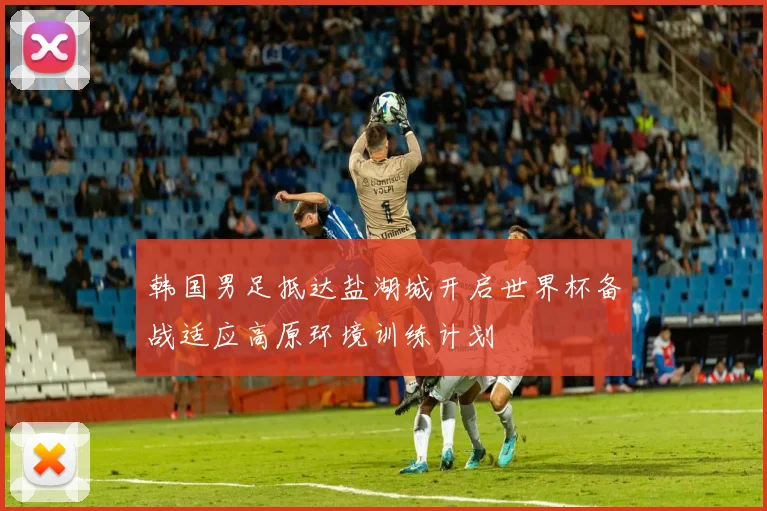 韩国男足抵达盐湖城开启世界杯备战适应高原环境训练计划