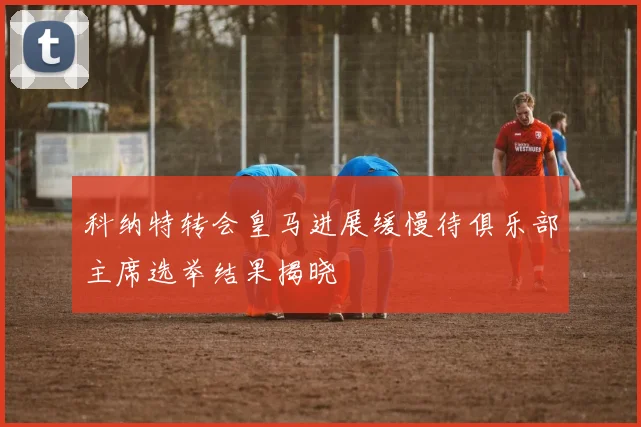 科纳特转会皇马进展缓慢待俱乐部主席选举结果揭晓