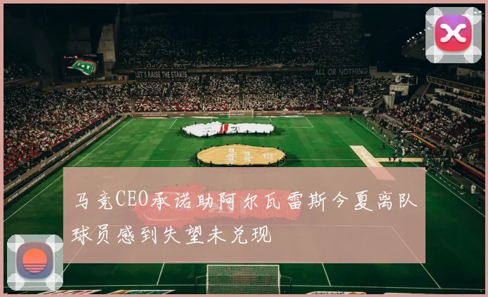 马竞CEO承诺助阿尔瓦雷斯今夏离队球员感到失望未兑现