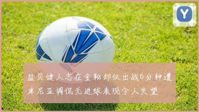 盐贝健人志在金靴却仅出战6分钟遭库尼亚调侃无进球表现令人失望