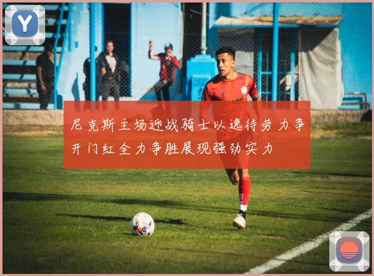 尼克斯主场迎战骑士以逸待劳力争开门红全力争胜展现强劲实力