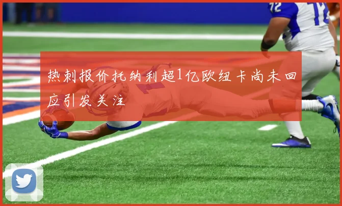 热刺报价托纳利超1亿欧纽卡尚未回应引发关注