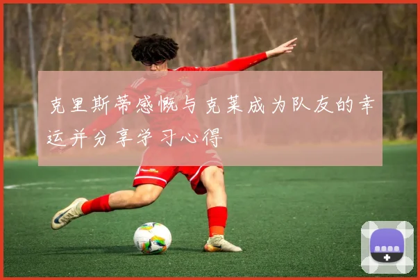 克里斯蒂感慨与克莱成为队友的幸运并分享学习心得