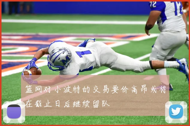 篮网对小波特的交易要价高昂或将在截止日后继续留队