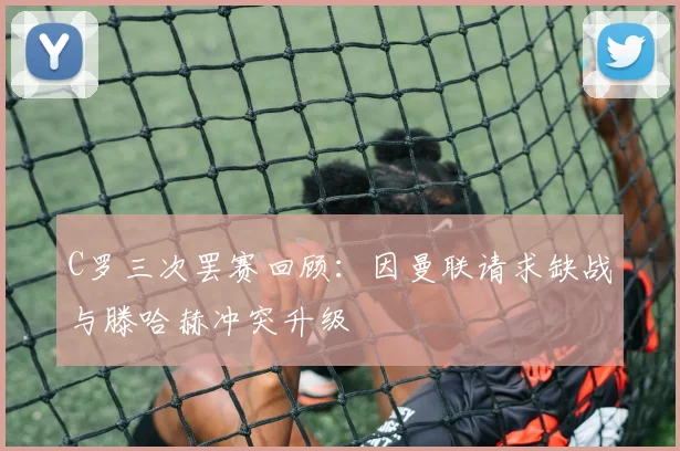 C罗三次罢赛回顾：因曼联请求缺战与滕哈赫冲突升级